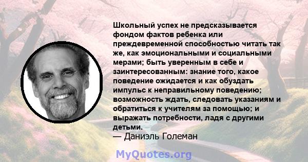 Школьный успех не предсказывается фондом фактов ребенка или преждевременной способностью читать так же, как эмоциональными и социальными мерами; быть уверенным в себе и заинтересованным: знание того, какое поведение