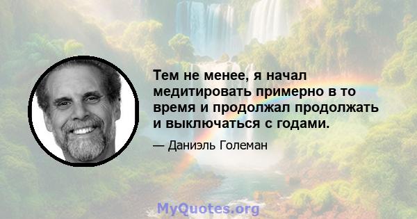 Тем не менее, я начал медитировать примерно в то время и продолжал продолжать и выключаться с годами.