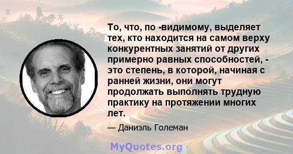 То, что, по -видимому, выделяет тех, кто находится на самом верху конкурентных занятий от других примерно равных способностей, - это степень, в которой, начиная с ранней жизни, они могут продолжать выполнять трудную