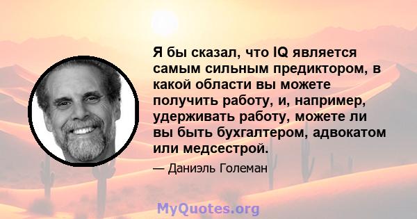 Я бы сказал, что IQ является самым сильным предиктором, в какой области вы можете получить работу, и, например, удерживать работу, можете ли вы быть бухгалтером, адвокатом или медсестрой.