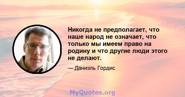 Никогда не предполагает, что наше народ не означает, что только мы имеем право на родину и что другие люди этого не делают.