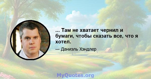 ... Там не хватает чернил и бумаги, чтобы сказать все, что я хотел.