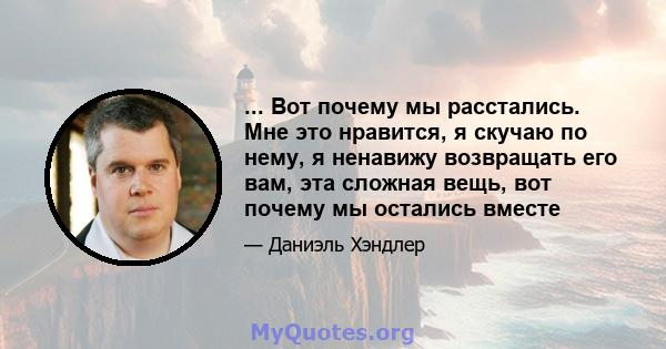 ... Вот почему мы расстались. Мне это нравится, я скучаю по нему, я ненавижу возвращать его вам, эта сложная вещь, вот почему мы остались вместе