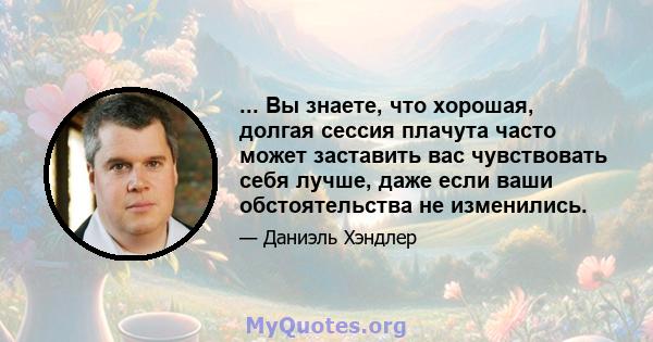 ... Вы знаете, что хорошая, долгая сессия плачута часто может заставить вас чувствовать себя лучше, даже если ваши обстоятельства не изменились.