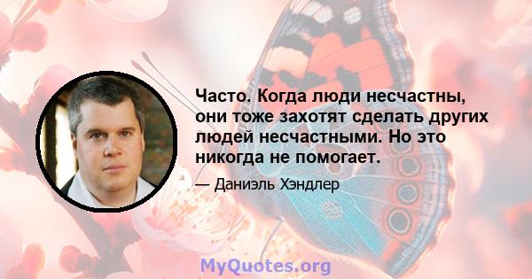 Часто. Когда люди несчастны, они тоже захотят сделать других людей несчастными. Но это никогда не помогает.