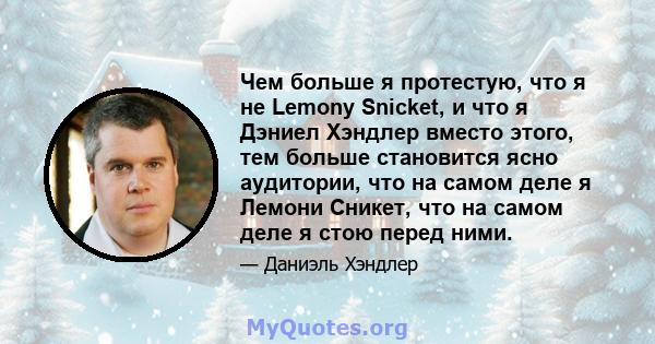 Чем больше я протестую, что я не Lemony Snicket, и что я Дэниел Хэндлер вместо этого, тем больше становится ясно аудитории, что на самом деле я Лемони Сникет, что на самом деле я стою перед ними.