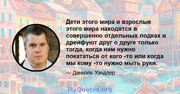 Дети этого мира и взрослые этого мира находятся в совершенно отдельных лодках и дрейфуют друг о друге только тогда, когда нам нужно покататься от кого -то или когда мы кому -то нужно мыть руки.