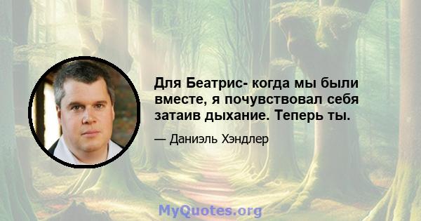 Для Беатрис- когда мы были вместе, я почувствовал себя затаив дыхание. Теперь ты.