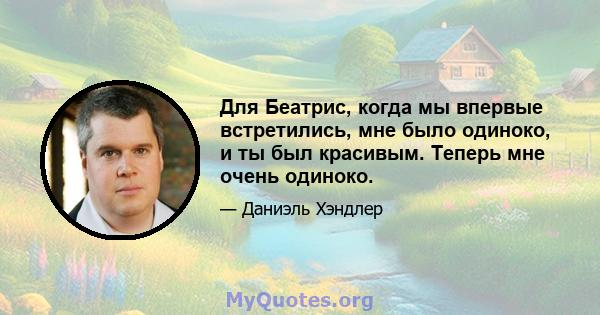 Для Беатрис, когда мы впервые встретились, мне было одиноко, и ты был красивым. Теперь мне очень одиноко.