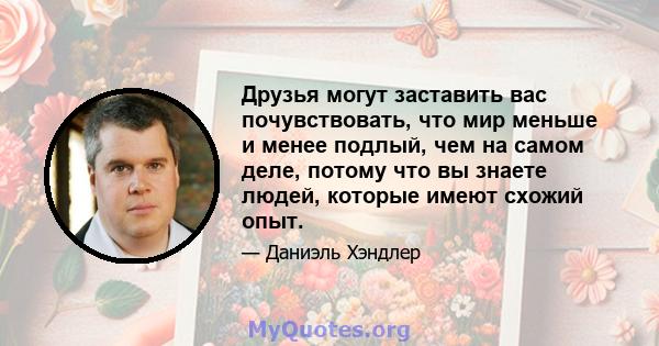 Друзья могут заставить вас почувствовать, что мир меньше и менее подлый, чем на самом деле, потому что вы знаете людей, которые имеют схожий опыт.