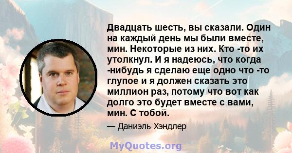 Двадцать шесть, вы сказали. Один на каждый день мы были вместе, мин. Некоторые из них. Кто -то их утолкнул. И я надеюсь, что когда -нибудь я сделаю еще одно что -то глупое и я должен сказать это миллион раз, потому что