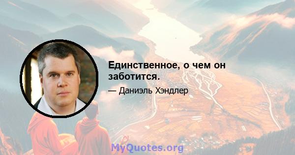 Единственное, о чем он заботится.