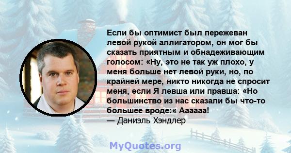 Если бы оптимист был пережеван левой рукой аллигатором, он мог бы сказать приятным и обнадеживающим голосом: «Ну, это не так уж плохо, у меня больше нет левой руки, но, по крайней мере, никто никогда не спросит меня,