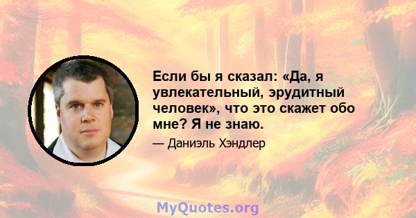 Если бы я сказал: «Да, я увлекательный, эрудитный человек», что это скажет обо мне? Я не знаю.