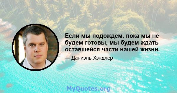 Если мы подождем, пока мы не будем готовы, мы будем ждать оставшейся части нашей жизни.