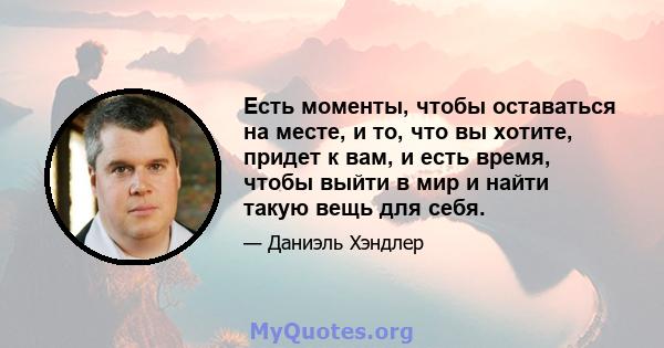 Есть моменты, чтобы оставаться на месте, и то, что вы хотите, придет к вам, и есть время, чтобы выйти в мир и найти такую ​​вещь для себя.