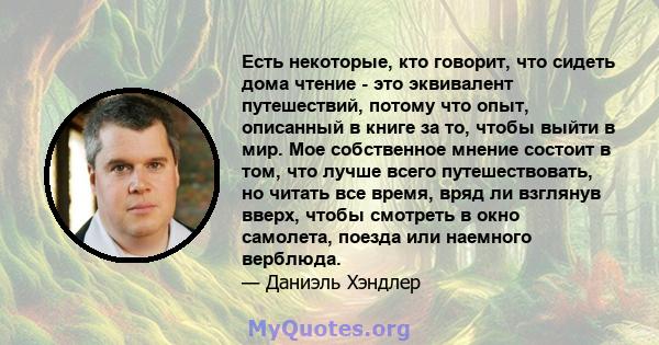 Есть некоторые, кто говорит, что сидеть дома чтение - это эквивалент путешествий, потому что опыт, описанный в книге за то, чтобы выйти в мир. Мое собственное мнение состоит в том, что лучше всего путешествовать, но