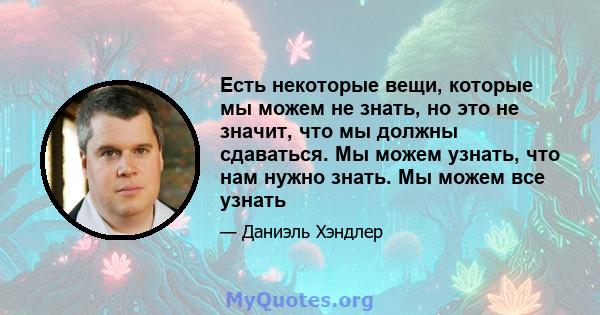 Есть некоторые вещи, которые мы можем не знать, но это не значит, что мы должны сдаваться. Мы можем узнать, что нам нужно знать. Мы можем все узнать