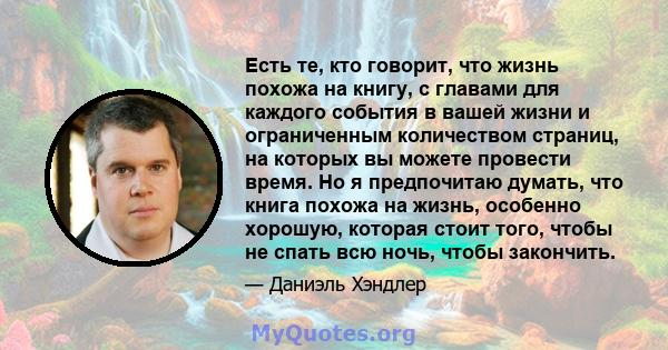 Есть те, кто говорит, что жизнь похожа на книгу, с главами для каждого события в вашей жизни и ограниченным количеством страниц, на которых вы можете провести время. Но я предпочитаю думать, что книга похожа на жизнь,