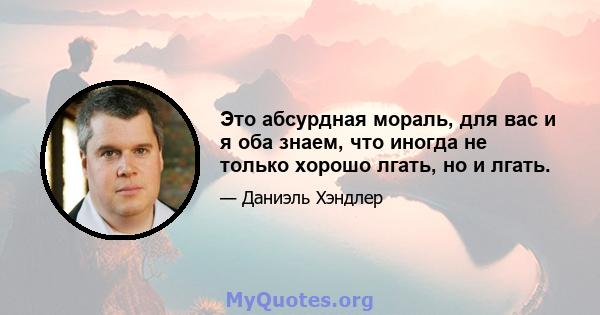 Это абсурдная мораль, для вас и я оба знаем, что иногда не только хорошо лгать, но и лгать.