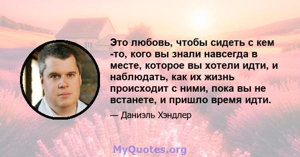 Это любовь, чтобы сидеть с кем -то, кого вы знали навсегда в месте, которое вы хотели идти, и наблюдать, как их жизнь происходит с ними, пока вы не встанете, и пришло время идти.