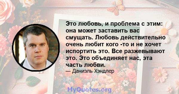 Это любовь, и проблема с этим: она может заставить вас смущать. Любовь действительно очень любит кого -то и не хочет испортить это. Все разжевывают это. Это объединяет нас, эта часть любви.