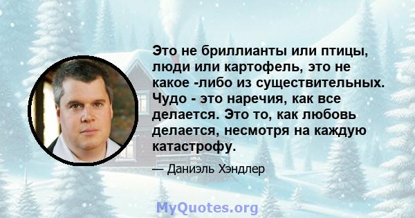 Это не бриллианты или птицы, люди или картофель, это не какое -либо из существительных. Чудо - это наречия, как все делается. Это то, как любовь делается, несмотря на каждую катастрофу.