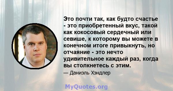 Это почти так, как будто счастье - это приобретенный вкус, такой как кокосовый сердечный или севише, к которому вы можете в конечном итоге привыкнуть, но отчаяние - это нечто удивительное каждый раз, когда вы