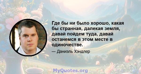 Где бы ни было хорошо, какая бы странная, далекая земля, давай пойдем туда, давай останемся в этом месте в одиночестве.