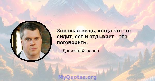 Хорошая вещь, когда кто -то сидит, ест и отдыхает - это поговорить.