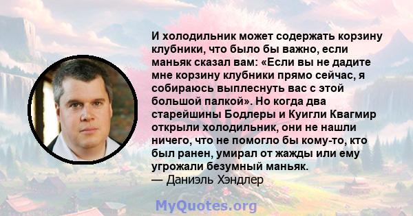 И холодильник может содержать корзину клубники, что было бы важно, если маньяк сказал вам: «Если вы не дадите мне корзину клубники прямо сейчас, я собираюсь выплеснуть вас с этой большой палкой». Но когда два старейшины 