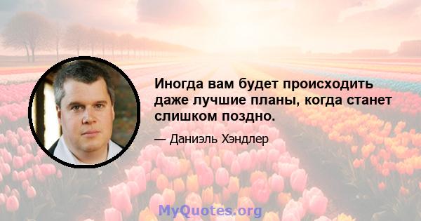 Иногда вам будет происходить даже лучшие планы, когда станет слишком поздно.