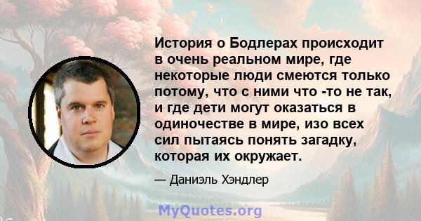 История о Бодлерах происходит в очень реальном мире, где некоторые люди смеются только потому, что с ними что -то не так, и где дети могут оказаться в одиночестве в мире, изо всех сил пытаясь понять загадку, которая их