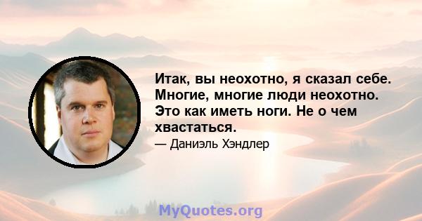 Итак, вы неохотно, я сказал себе. Многие, многие люди неохотно. Это как иметь ноги. Не о чем хвастаться.