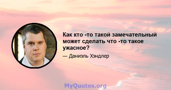 Как кто -то такой замечательный может сделать что -то такое ужасное?