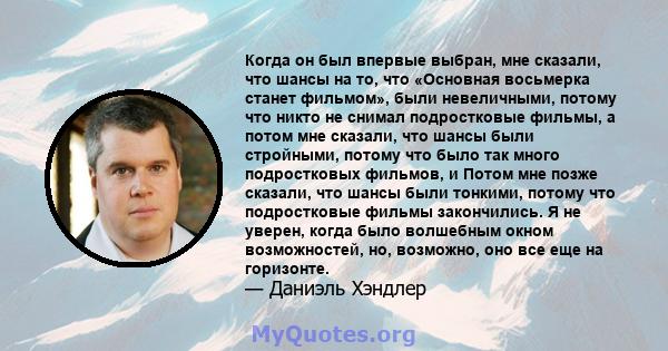 Когда он был впервые выбран, мне сказали, что шансы на то, что «Основная восьмерка станет фильмом», были невеличными, потому что никто не снимал подростковые фильмы, а потом мне сказали, что шансы были стройными, потому 