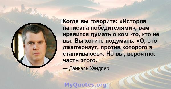 Когда вы говорите: «История написана победителями», вам нравится думать о ком -то, кто не вы. Вы хотите подумать: «О, это джаггернаут, против которого я сталкиваюсь». Но вы, вероятно, часть этого.