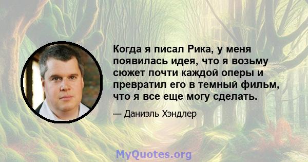 Когда я писал Рика, у меня появилась идея, что я возьму сюжет почти каждой оперы и превратил его в темный фильм, что я все еще могу сделать.