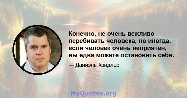 Конечно, не очень вежливо перебивать человека, но иногда, если человек очень неприятен, вы едва можете остановить себя.