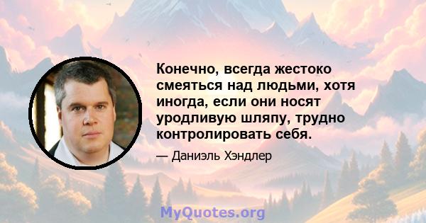 Конечно, всегда жестоко смеяться над людьми, хотя иногда, если они носят уродливую шляпу, трудно контролировать себя.