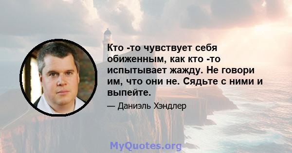 Кто -то чувствует себя обиженным, как кто -то испытывает жажду. Не говори им, что они не. Сядьте с ними и выпейте.