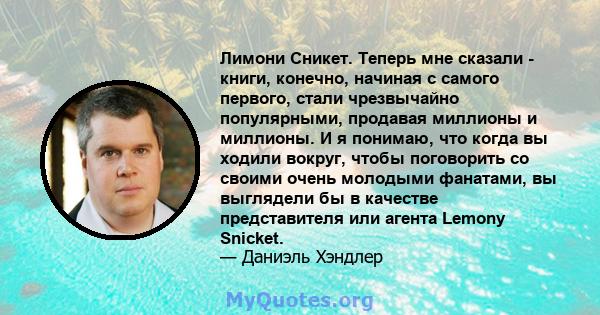 Лимони Сникет. Теперь мне сказали - книги, конечно, начиная с самого первого, стали чрезвычайно популярными, продавая миллионы и миллионы. И я понимаю, что когда вы ходили вокруг, чтобы поговорить со своими очень