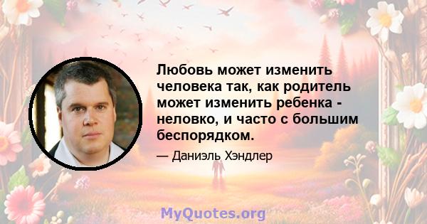 Любовь может изменить человека так, как родитель может изменить ребенка - неловко, и часто с большим беспорядком.