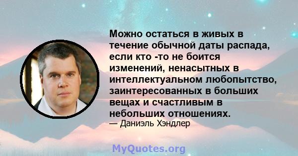 Можно остаться в живых в течение обычной даты распада, если кто -то не боится изменений, ненасытных в интеллектуальном любопытство, заинтересованных в больших вещах и счастливым в небольших отношениях.