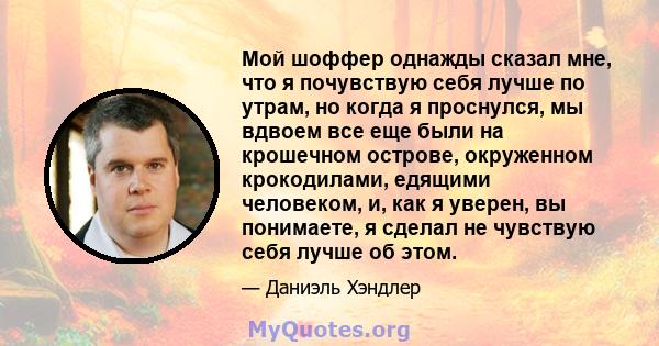 Мой шоффер однажды сказал мне, что я почувствую себя лучше по утрам, но когда я проснулся, мы вдвоем все еще были на крошечном острове, окруженном крокодилами, едящими человеком, и, как я уверен, вы понимаете, я сделал