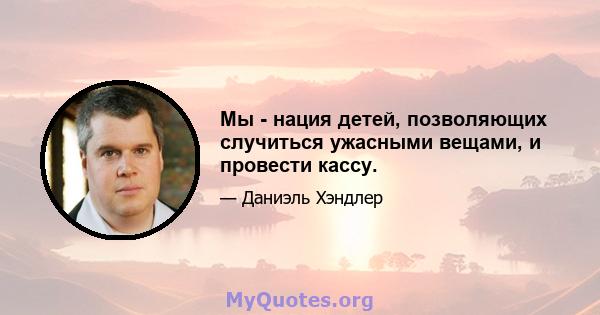 Мы - нация детей, позволяющих случиться ужасными вещами, и провести кассу.