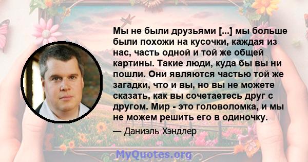 Мы не были друзьями [...] мы больше были похожи на кусочки, каждая из нас, часть одной и той же общей картины. Такие люди, куда бы вы ни пошли. Они являются частью той же загадки, что и вы, но вы не можете сказать, как