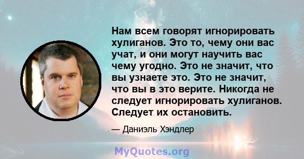 Нам всем говорят игнорировать хулиганов. Это то, чему они вас учат, и они могут научить вас чему угодно. Это не значит, что вы узнаете это. Это не значит, что вы в это верите. Никогда не следует игнорировать хулиганов.