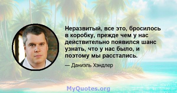 Неразвитый, все это, бросилось в коробку, прежде чем у нас действительно появился шанс узнать, что у нас было, и поэтому мы расстались.