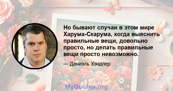 Но бывают случаи в этом мире Харума-Скарума, когда выяснить правильные вещи, довольно просто, но делать правильные вещи просто невозможно.